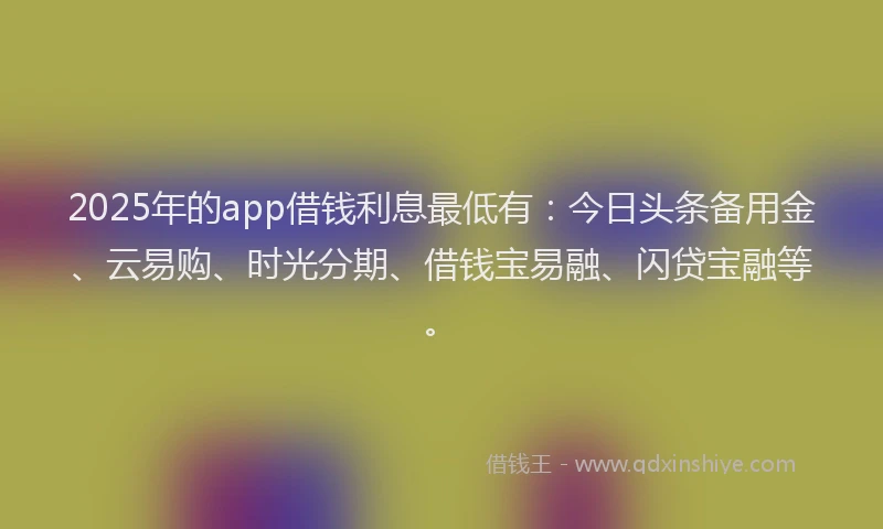 2025年的app借钱利息最低有：今日头条备用金、云易购、时光分期、借钱宝易融、闪贷宝融等。