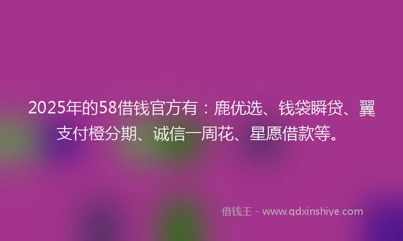 2025年的58借钱官方有：鹿优选、钱袋瞬贷、翼支付橙分期、诚信一周花、星愿借款等。