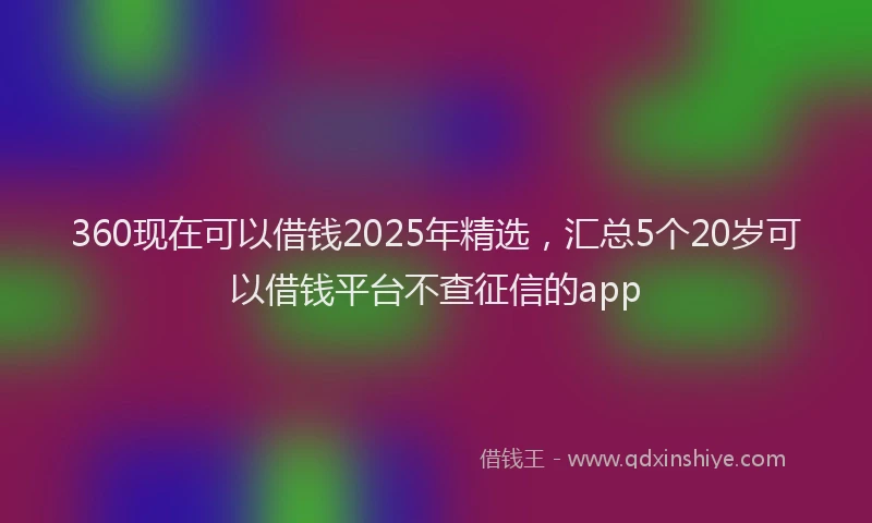 360现在可以借钱2025年精选，汇总5个20岁可以借钱平台不查征信的app