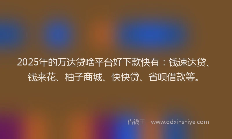 2025年的万达贷啥平台好下款快有：钱速达贷、钱来花、柚子商城、快快贷、省呗借款等。