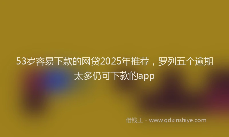 53岁容易下款的网贷2025年推荐,罗列五个逾期太多仍可下款的app
