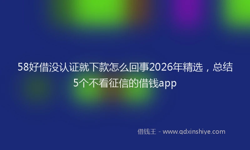 58好借没认证就下款怎么回事2026年精选,总结5个不看征信的借钱app