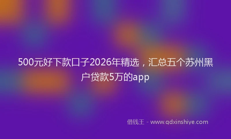 500元好下款口子2026年精选，汇总五个苏州黑户贷款5万的app