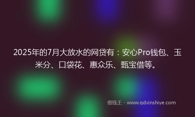 2025年的7月大放水的网贷有：安心Pro钱包、玉米分、口袋花、惠众乐、甄宝借等。