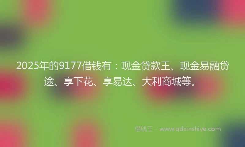2025年的9177借钱有:现金贷款王、现金易融贷途、享下花、享易达、大利商城等。