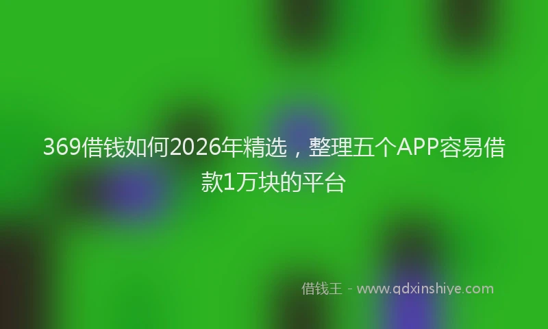 369借钱如何2026年精选,整理五个APP容易借款1万块的平台