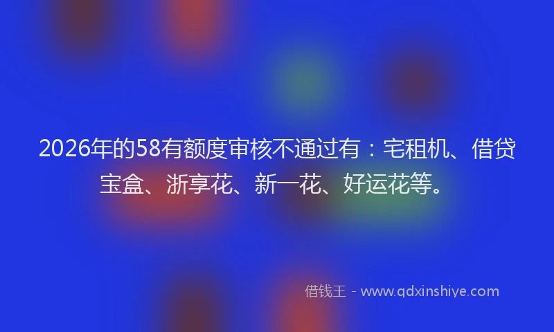2026年的58有额度审核不通过有：宅租机、借贷宝盒、浙享花、新一花、好运花等。