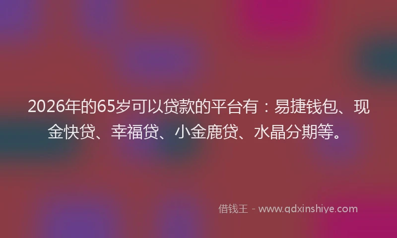 2026年的65岁可以贷款的平台有：易捷钱包、现金快贷、幸福贷、小金鹿贷、水晶分期等。