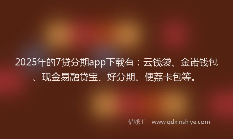 2025年的7贷分期app下载有：云钱袋、金诺钱包、现金易融贷宝、好分期、便荔卡包等。