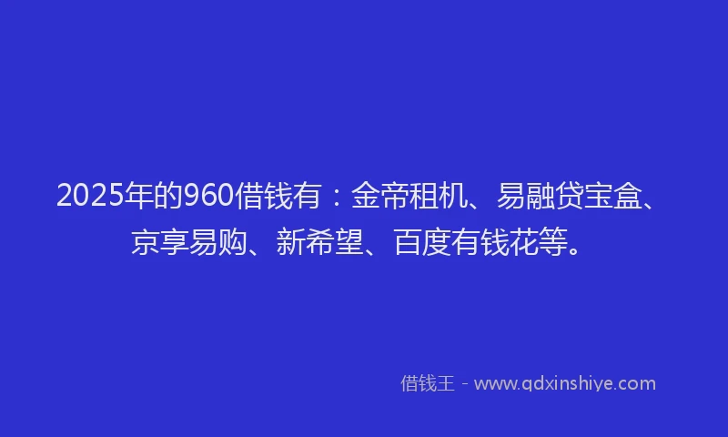 2025年的960借钱有：金帝租机、易融贷宝盒、京享易购、新希望、百度有钱花等。