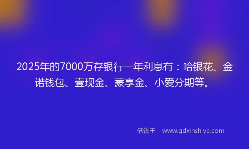 2025年的7000万存银行一年利息有：哈银花、金诺钱包、壹现金、蒙享金、小爱分期等。
