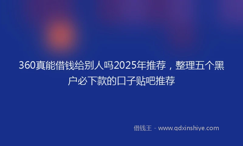 360真能借钱给别人吗2025年推荐，整理五个黑户必下款的口子贴吧推荐