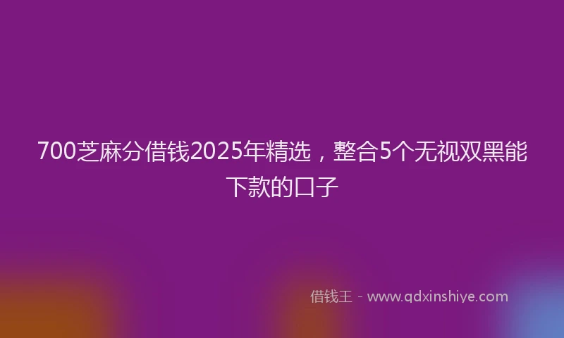 700芝麻分借钱2025年精选，整合5个无视双黑能下款的口子
