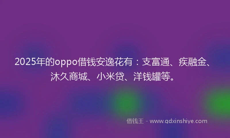 2025年的oppo借钱安逸花有：支富通、疾融金、沐久商城、小米贷、洋钱罐等。
