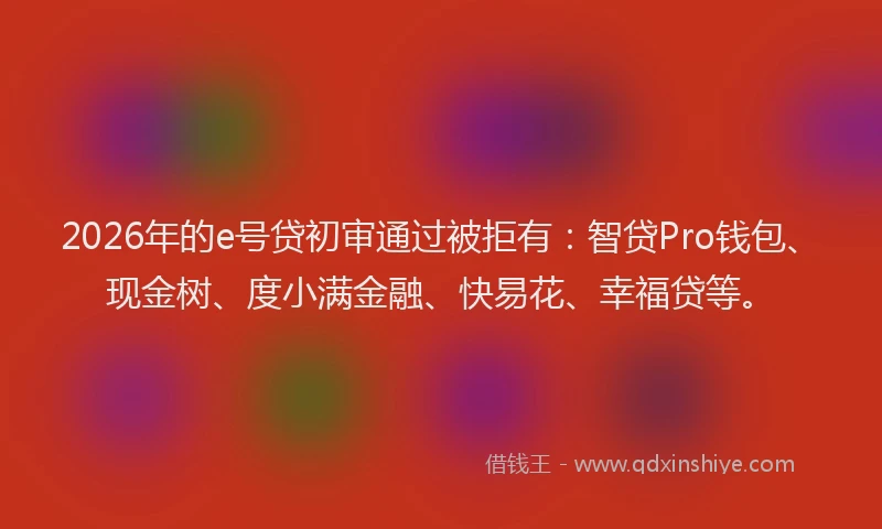2026年的e号贷初审通过被拒有：智贷Pro钱包、现金树、度小满金融、快易花、幸福贷等。