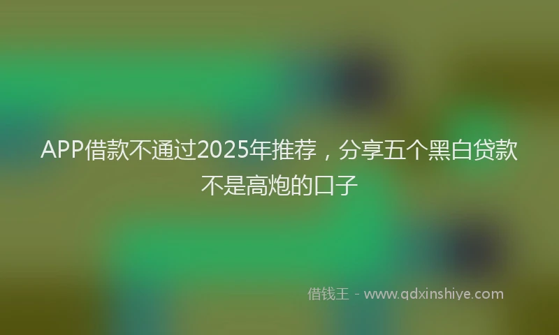 APP借款不通过2025年推荐，分享五个黑白贷款不是高炮的口子