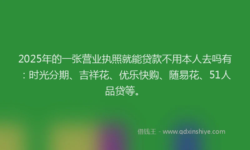 2025年的一张营业执照就能贷款不用本人去吗有：时光分期、吉祥花、优乐快购、随易花、51人品贷等。
