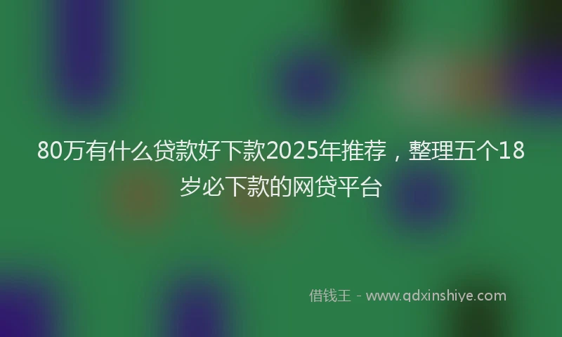80万有什么贷款好下款2025年推荐，整理五个18岁必下款的网贷平台