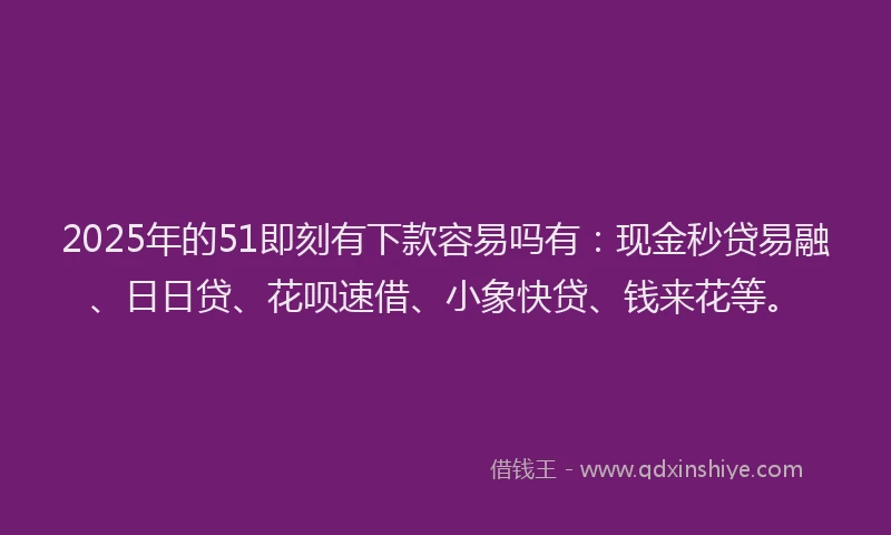 2025年的51即刻有下款容易吗有：现金秒贷易融、日日贷、花呗速借、小象快贷、钱来花等。