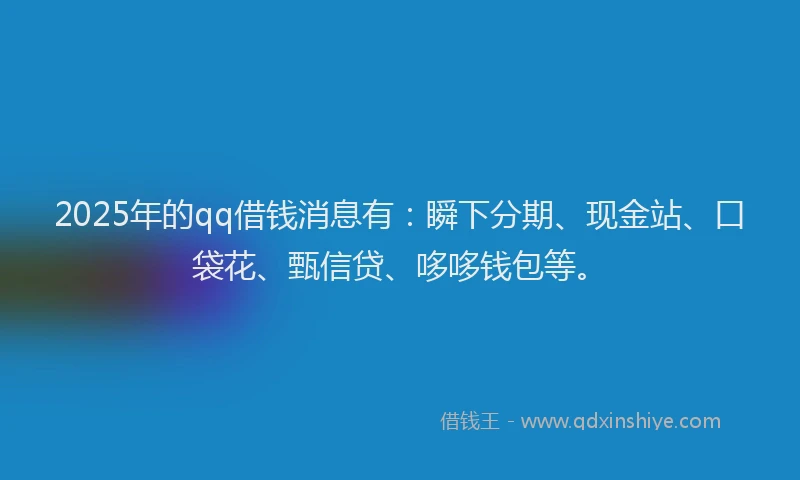2025年的qq借钱消息有：瞬下分期、现金站、口袋花、甄信贷、哆哆钱包等。