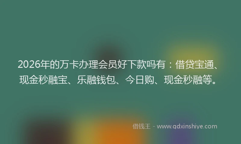2026年的万卡办理会员好下款吗有：借贷宝通、现金秒融宝、乐融钱包、今日购、现金秒融等。