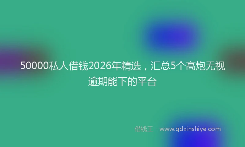 50000私人借钱2026年精选，汇总5个高炮无视逾期能下的平台