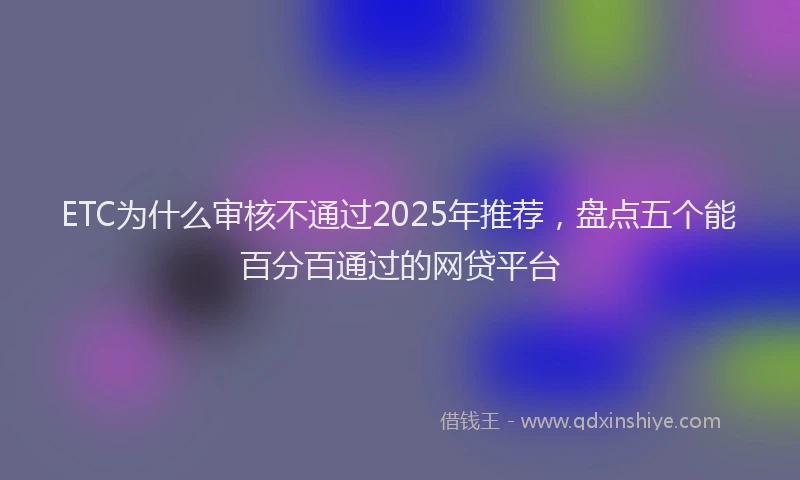ETC为什么审核不通过2025年推荐，盘点五个能百分百通过的网贷平台