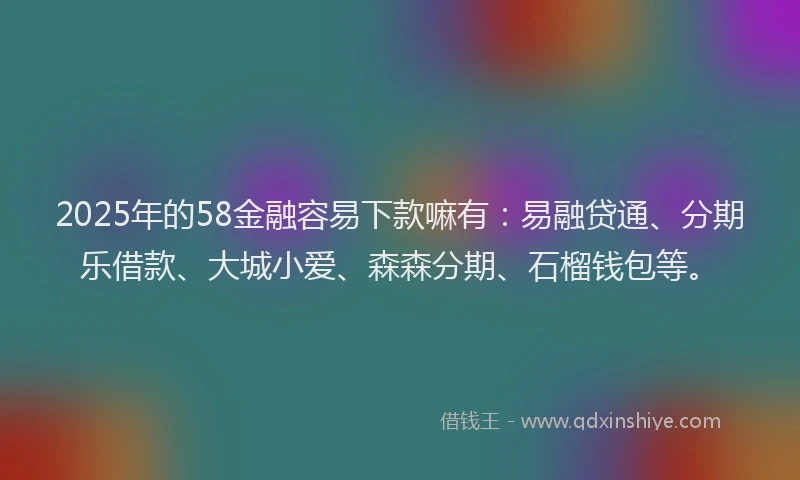 2025年的58金融容易下款嘛有：易融贷通、分期乐借款、大城小爱、森森分期、石榴钱包等。