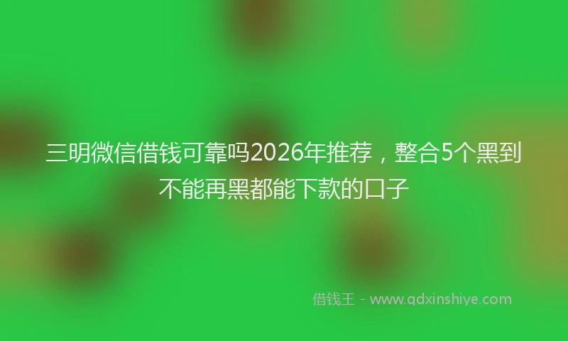 三明微信借钱可靠吗2026年推荐，整合5个黑到不能再黑都能下款的口子