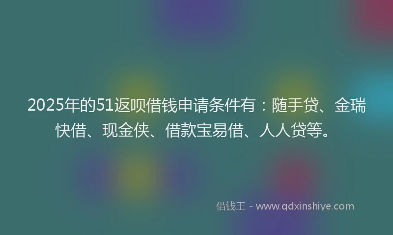 2025年的51返呗借钱申请条件有：随手贷、金瑞快借、现金侠、借款宝易借、人人贷等。