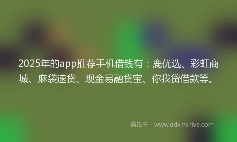 2025年的app推荐手机借钱有：鹿优选、彩虹商城、麻袋速贷、现金易融贷宝、你我贷借款等。