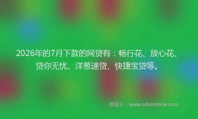2026年的7月下款的网贷有：畅行花、放心花、贷你无忧、洋葱速贷、快捷宝贷等。