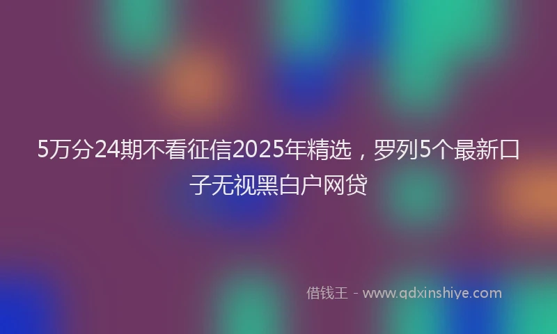 5万分24期不看征信2025年精选，罗列5个最新口子无视黑白户网贷