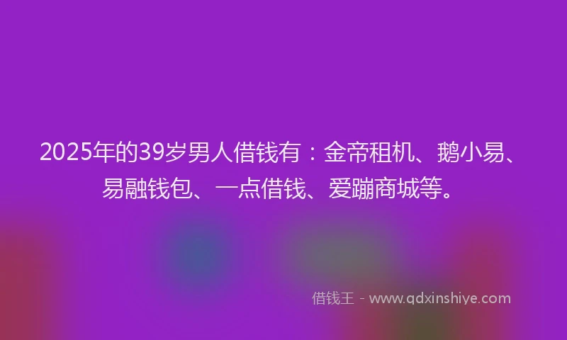 2025年的39岁男人借钱有:金帝租机、鹅小易、易融钱包、一点借钱、爱蹦商城等。