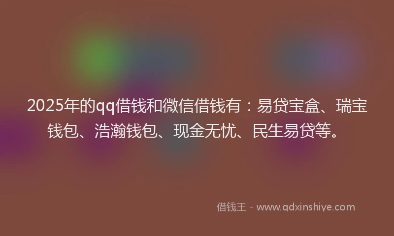 2025年的qq借钱和微信借钱有：易贷宝盒、瑞宝钱包、浩瀚钱包、现金无忧、民生易贷等。
