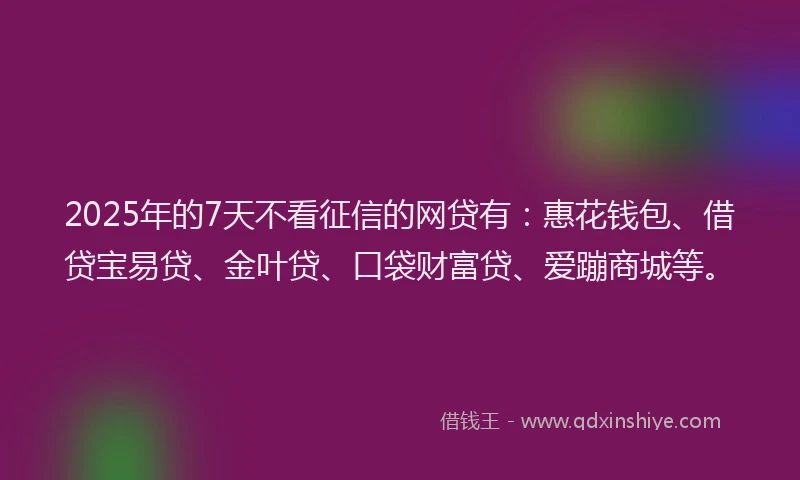2025年的7天不看征信的网贷有：惠花钱包、借贷宝易贷、金叶贷、口袋财富贷、爱蹦商城等。