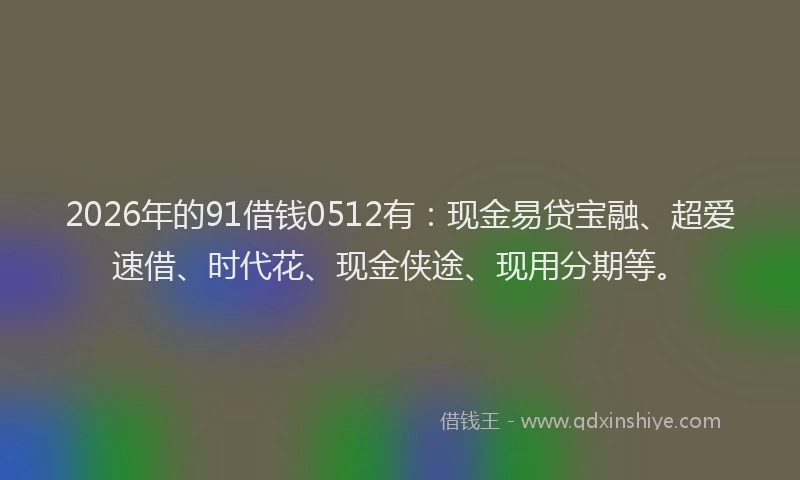 2026年的91借钱0512有：现金易贷宝融、超爱速借、时代花、现金侠途、现用分期等。