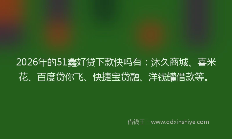 2026年的51鑫好贷下款快吗有：沐久商城、喜米花、百度贷你飞、快捷宝贷融、洋钱罐借款等。