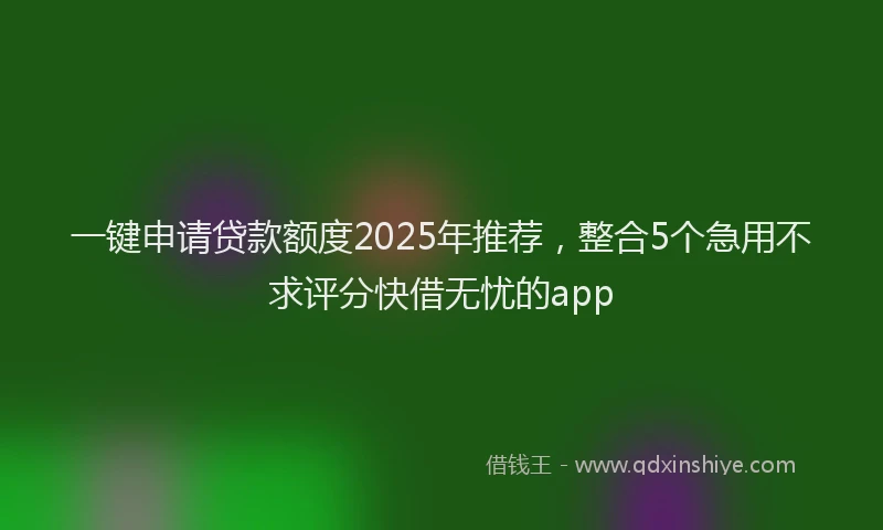 一键申请贷款额度2025年推荐，整合5个急用不求评分快借无忧的app