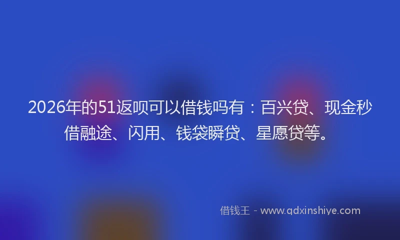 2026年的51返呗可以借钱吗有：百兴贷、现金秒借融途、闪用、钱袋瞬贷、星愿贷等。