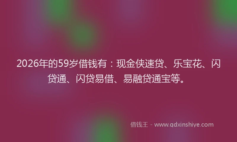 2026年的59岁借钱有：现金侠速贷、乐宝花、闪贷通、闪贷易借、易融贷通宝等。