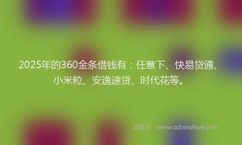 2025年的360金条借钱有：任意下、快易贷通、小米粒、安逸速贷、时代花等。