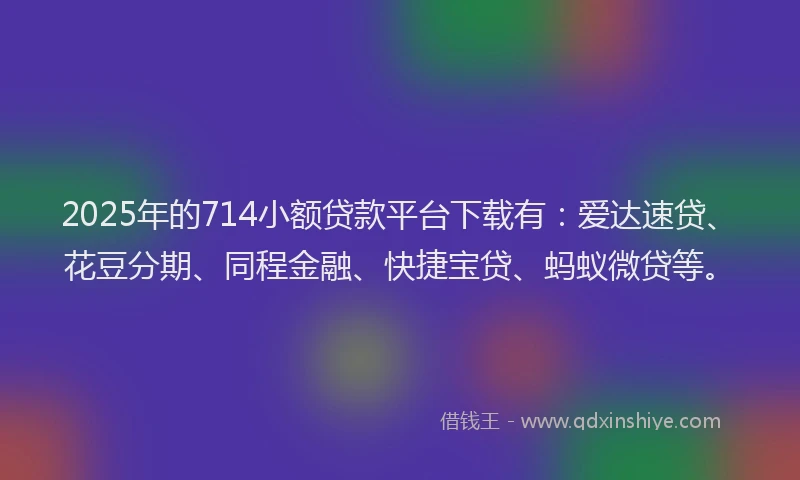 2025年的714小额贷款平台下载有：爱达速贷、花豆分期、同程金融、快捷宝贷、蚂蚁微贷等。