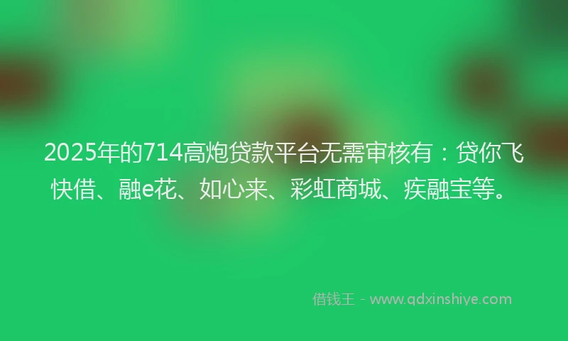 2025年的714高炮贷款平台无需审核有：贷你飞快借、融e花、如心来、彩虹商城、疾融宝等。