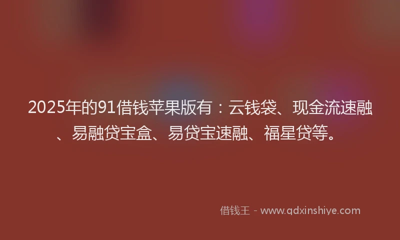 2025年的91借钱苹果版有：云钱袋、现金流速融、易融贷宝盒、易贷宝速融、福星贷等。
