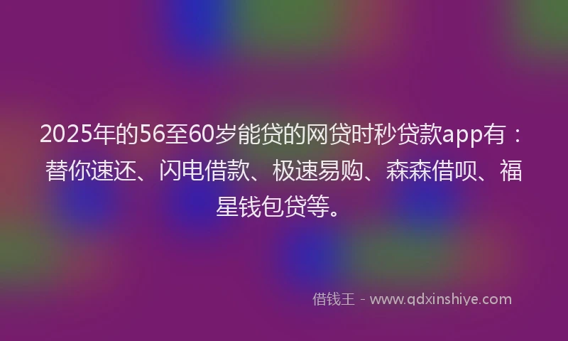 2025年的56至60岁能贷的网贷时秒贷款app有：替你速还、闪电借款、极速易购、森森借呗、福星钱包贷等。
