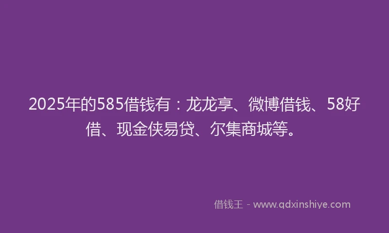 2025年的585借钱有:龙龙享、微博借钱、58好借、现金侠易贷、尔集商城等。
