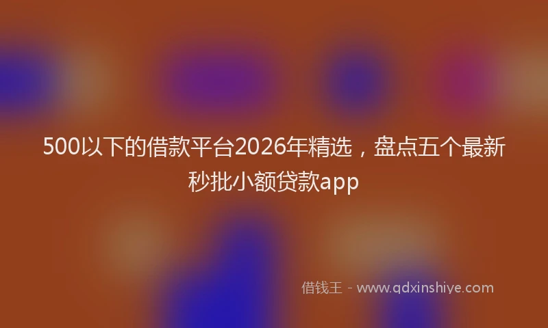 500以下的借款平台2026年精选，盘点五个最新秒批小额贷款app