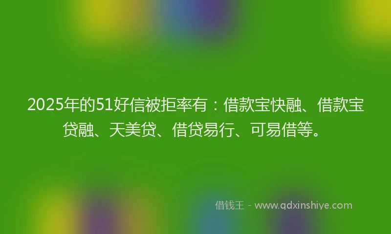 2025年的51好信被拒率有：借款宝快融、借款宝贷融、天美贷、借贷易行、可易借等。