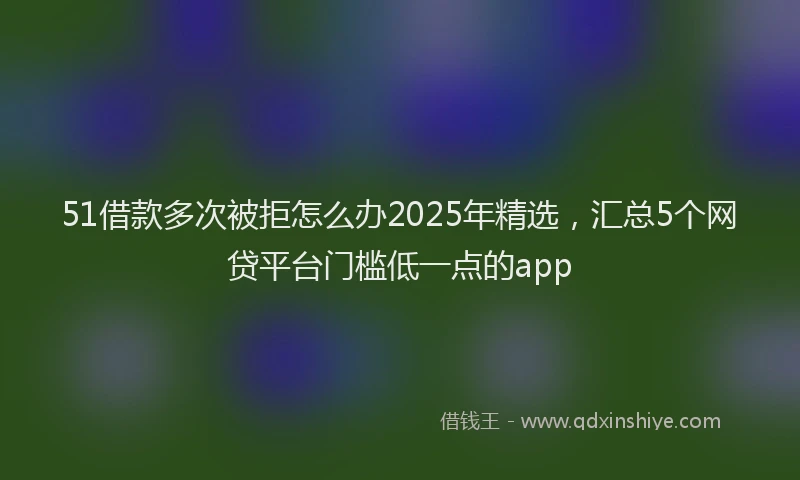 51借款多次被拒怎么办2025年精选，汇总5个网贷平台门槛低一点的app